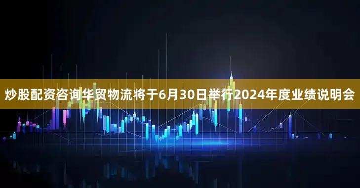 炒股配资咨询华贸物流将于6月30日举行2024年度业绩说明会