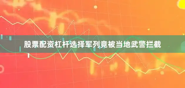 股票配资杠杆选择军列竟被当地武警拦截