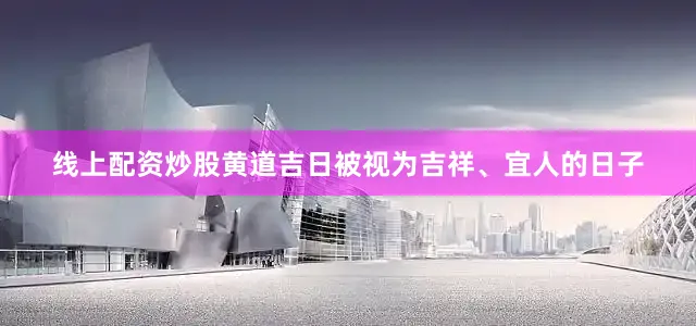 线上配资炒股黄道吉日被视为吉祥、宜人的日子