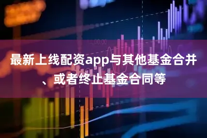 最新上线配资app与其他基金合并、或者终止基金合同等
