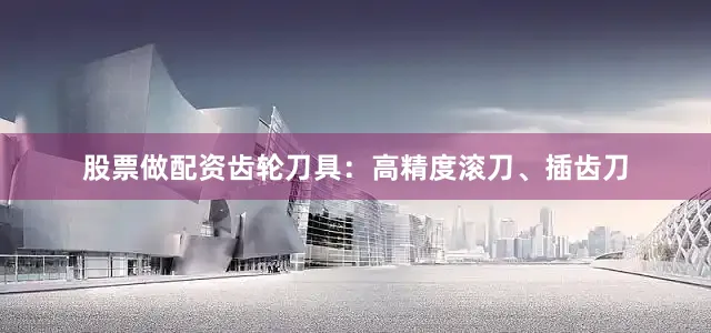 股票做配资齿轮刀具：高精度滚刀、插齿刀