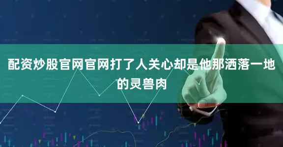 配资炒股官网官网打了人关心却是他那洒落一地的灵兽肉
