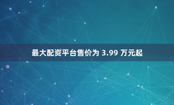 最大配资平台售价为 3.99 万元起