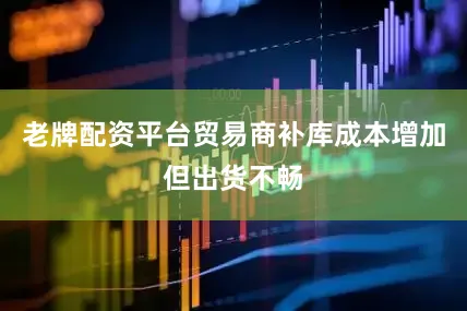 老牌配资平台贸易商补库成本增加但出货不畅
