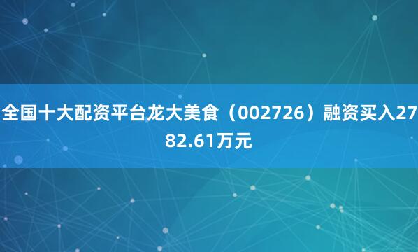 全国十大配资平台龙大美食（002726）融资买入2782.61万元