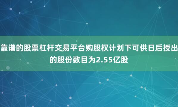 靠谱的股票杠杆交易平台购股权计划下可供日后授出的股份数目为2.55亿股