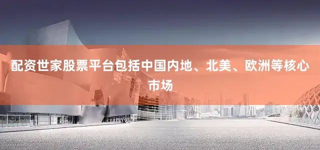 配资世家股票平台包括中国内地、北美、欧洲等核心市场
