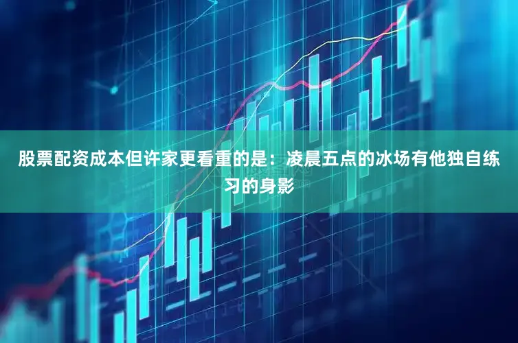 股票配资成本但许家更看重的是：凌晨五点的冰场有他独自练习的身影