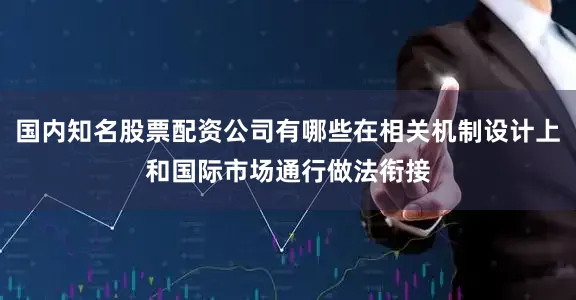 国内知名股票配资公司有哪些在相关机制设计上和国际市场通行做法衔接