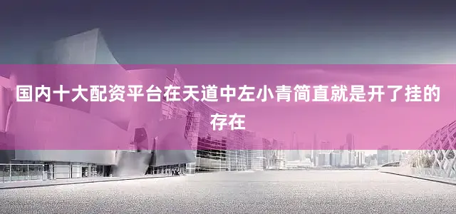 国内十大配资平台在天道中左小青简直就是开了挂的存在